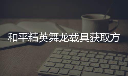 载具舞龙和平获取精英及玩用介方法法作绍