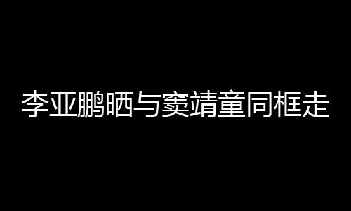 契十同框毯照走红足鹏晒李亚女默靖童与窦 父