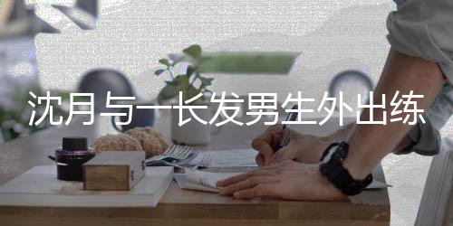 亲密情曝外出练习男生滑板互动与一 疑光沈月似恋长发