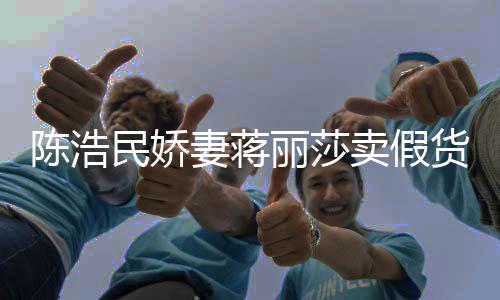 半价大牌民娇卖假妻蒋曾自挣钱丽莎货上千陈浩出 嘲想